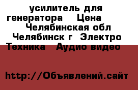  усилитель для генератора  › Цена ­ 4 600 - Челябинская обл., Челябинск г. Электро-Техника » Аудио-видео   